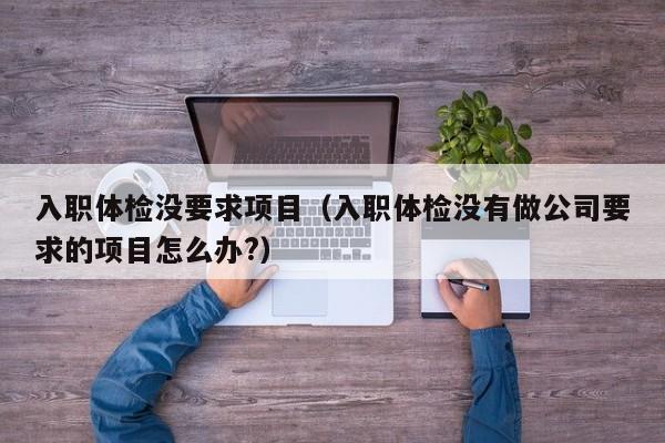 入职体检没要求项目(入职体检没有做公司要求的项目怎么办?)