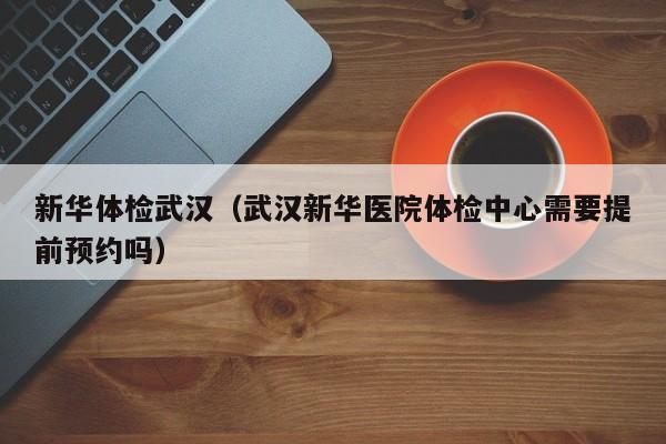 新华体检武汉(武汉新华医院体检中心需要提前预约吗)