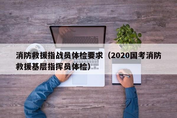 消防救援指战员体检要求(2020国考消防救援基层指挥员体检)