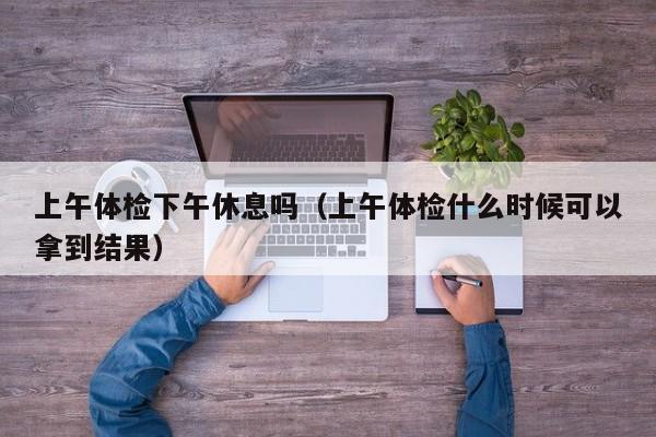 上午体检下午休息吗(上午体检什么时候可以拿到结果)