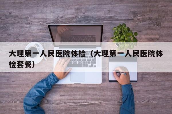 大理第一人民医院体检(大理第一人民医院体检套餐)