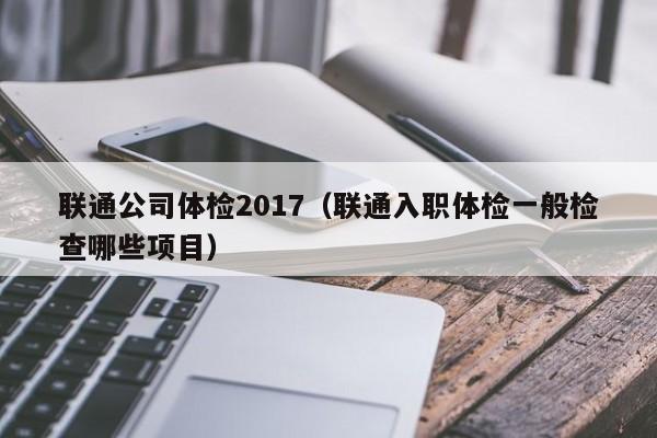 联通公司体检2017(联通入职体检一般检查哪些项目)