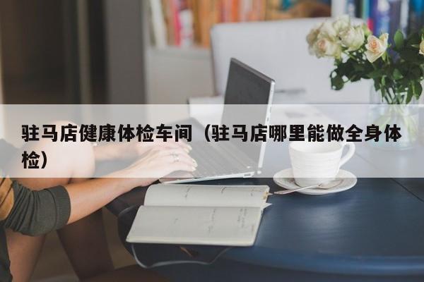 驻马店健康体检车间(驻马店哪里能做全身体检)