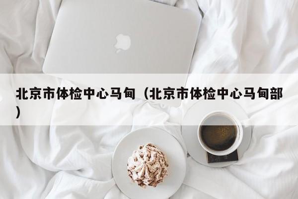 北京市体检中心马甸(北京市体检中心马甸部)