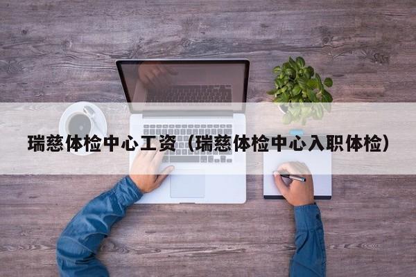 瑞慈体检中心工资(瑞慈体检中心入职体检)
