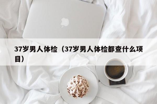 37岁男人体检(37岁男人体检都查什么项目)