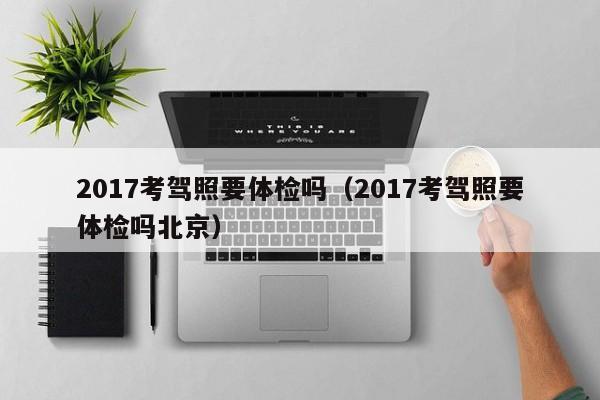 2017考驾照要体检吗（2017考驾照要体检吗北京）