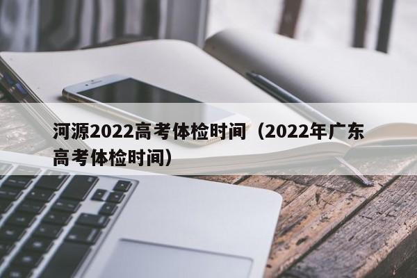 河源2022高考体检时间(2022年广东高考体检时间)