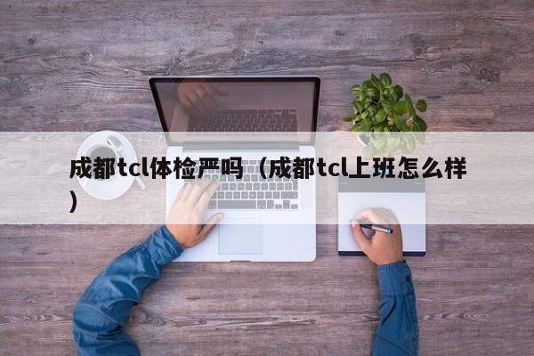 成都tcl体检严吗(成都tcl上班怎么样)
