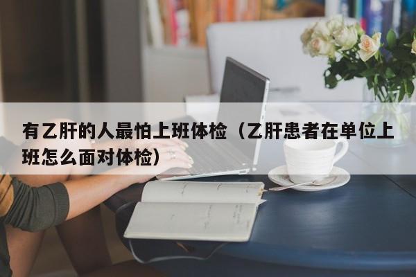 有乙肝的人最怕上班体检(乙肝患者在单位上班怎么面对体检)