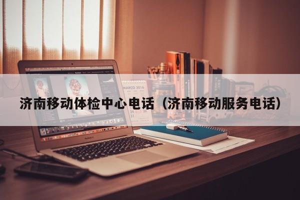 济南移动体检中心电话(济南移动服务电话)
