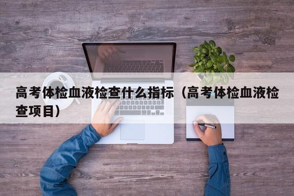 高考体检血液检查什么指标(高考体检血液检查项目)
