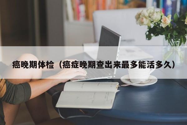 癌晚期体检（癌症晚期查出来最多能活多久）
