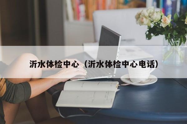沂水体检中心(沂水体检中心电话)