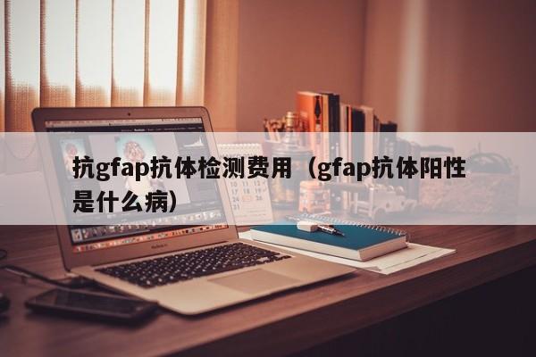 抗gfap抗体检测费用(gfap抗体阳性是什么病)
