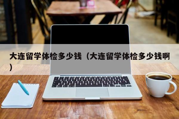 大连留学体检多少钱(大连留学体检多少钱啊)