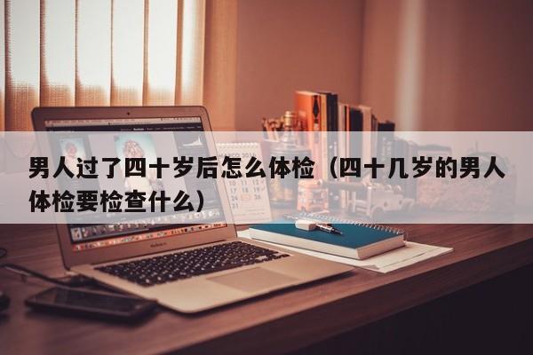 男人过了四十岁后怎么体检(四十几岁的男人体检要检查什么)