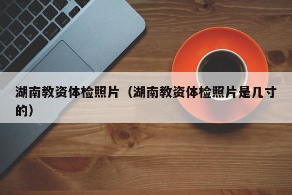 湖南教资体检照片(湖南教资体检照片是几寸的)