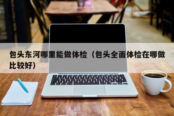 包头东河哪里能做体检(包头全面体检在哪做比较好)