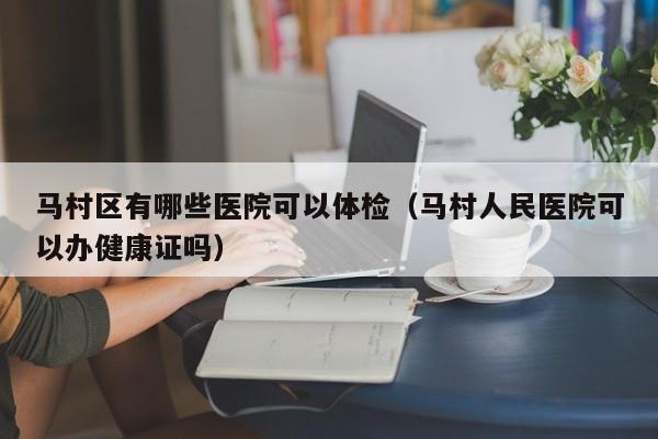 马村区有哪些医院可以体检(马村人民医院可以办健康证吗)