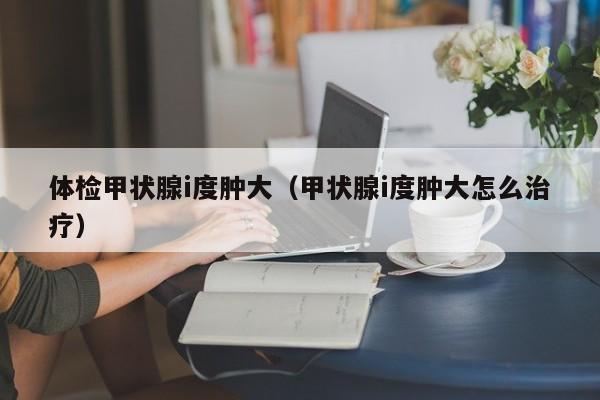 体检甲状腺i度肿大(甲状腺i度肿大怎么治疗)