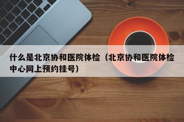 什么是北京协和医院体检(北京协和医院体检中心网上预约挂号)