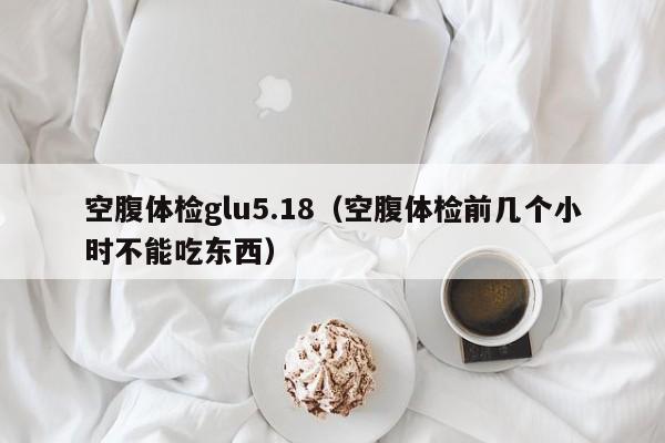 空腹体检glu5.18(空腹体检前几个小时不能吃东西)
