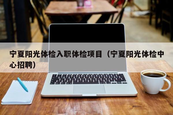 宁夏阳光体检入职体检项目(宁夏阳光体检中心招聘)