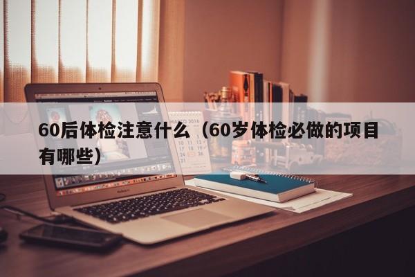60后体检注意什么(60岁体检必做的项目有哪些)