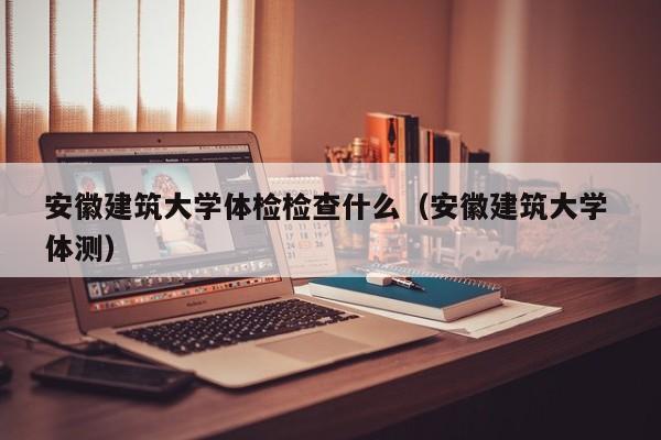 安徽建筑大学体检检查什么(安徽建筑大学 体测)