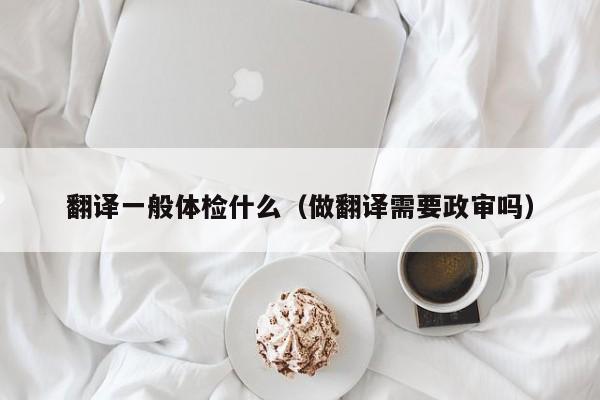 翻译一般体检什么(做翻译需要政审吗)