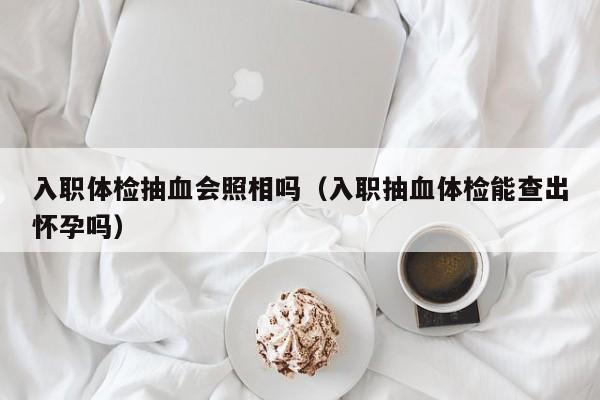 入职体检抽血会照相吗(入职抽血体检能查出怀孕吗)