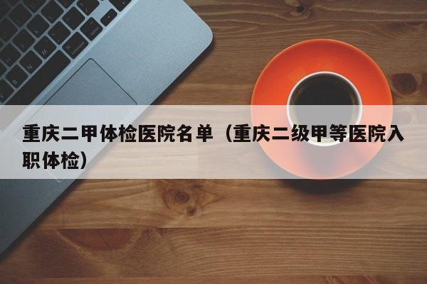 重庆二甲体检医院名单(重庆二级甲等医院入职体检)
