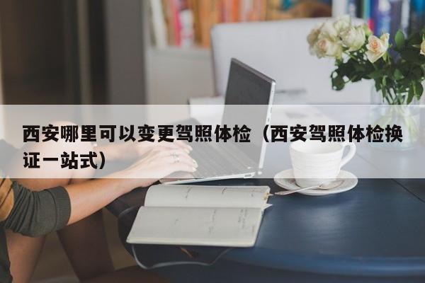 西安哪里可以变更驾照体检(西安驾照体检换证一站式)