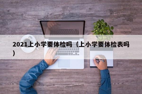 2021上小学要体检吗(上小学要体检表吗)