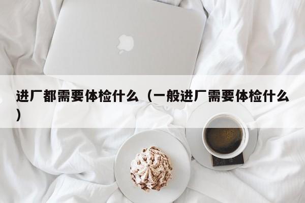 进厂都需要体检什么(一般进厂需要体检什么)