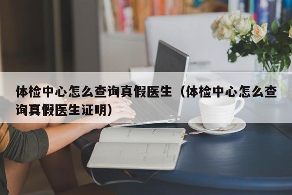 体检中心怎么查询真假医生(体检中心怎么查询真假医生证明)