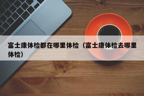 富士康体检都在哪里体检（富士康体检去哪里体检）