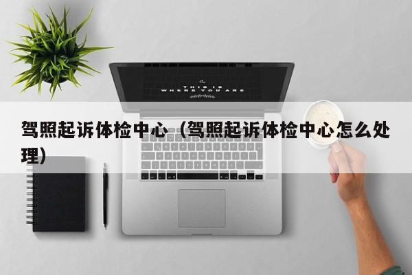 驾照起诉体检中心(驾照起诉体检中心怎么处理)
