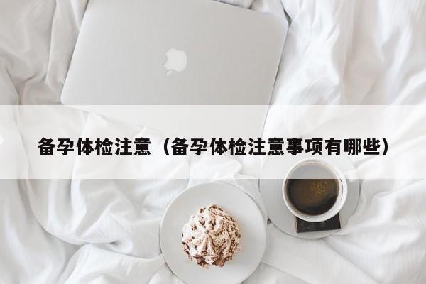 备孕体检注意(备孕体检注意事项有哪些)