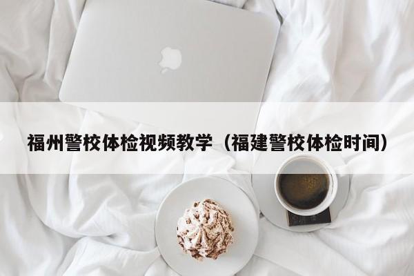 福州警校体检视频教学(福建警校体检时间)