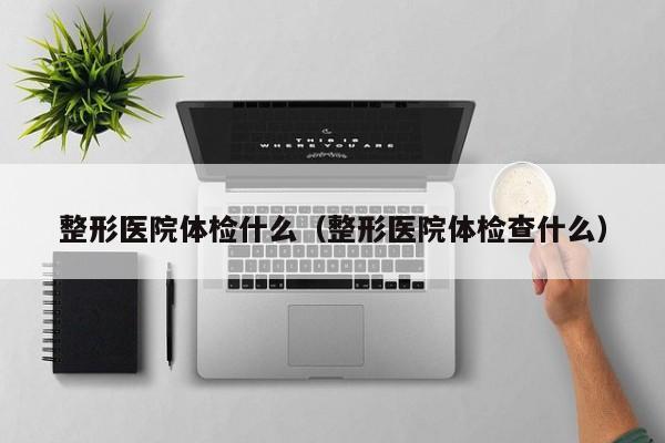 整形医院体检什么(整形医院体检查什么)