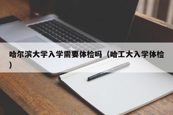 哈尔滨大学入学需要体检吗(哈工大入学体检)